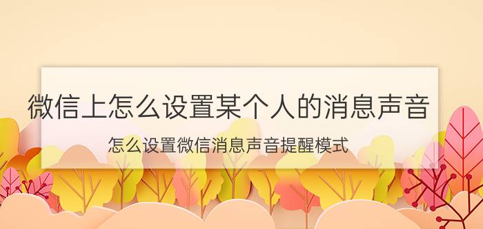 微信上怎么设置某个人的消息声音 怎么设置微信消息声音提醒模式？